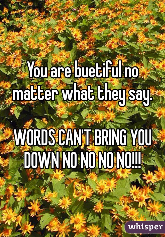 You are buetiful no matter what they say.

WORDS CAN'T BRING YOU DOWN NO NO NO NO!!!