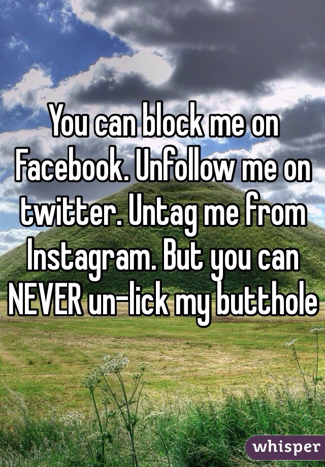 You can block me on Facebook. Unfollow me on twitter. Untag me from Instagram. But you can NEVER un-lick my butthole 