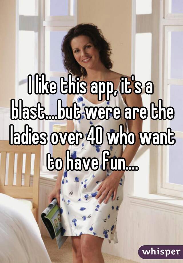 I like this app, it's a blast....but were are the ladies over 40 who want to have fun....