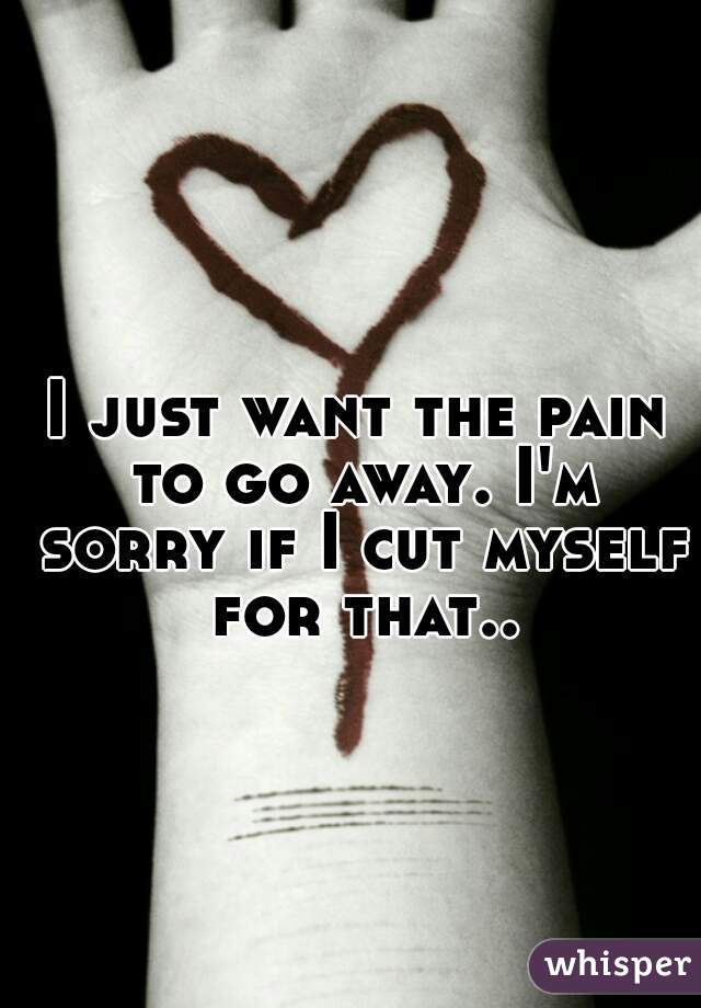 I just want the pain to go away. I'm sorry if I cut myself for that..