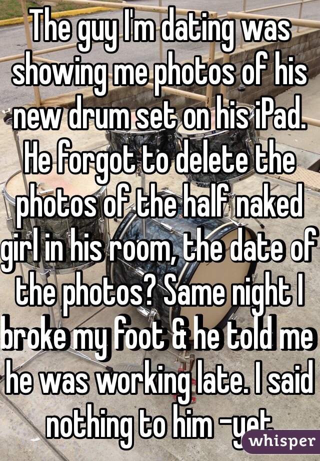 The guy I'm dating was showing me photos of his new drum set on his iPad. He forgot to delete the photos of the half naked girl in his room, the date of the photos? Same night I broke my foot & he told me he was working late. I said nothing to him -yet