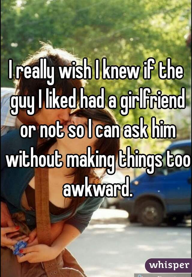 I really wish I knew if the guy I liked had a girlfriend or not so I can ask him without making things too awkward.