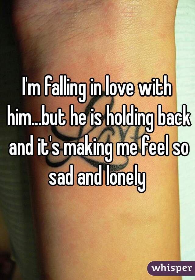 I'm falling in love with him...but he is holding back and it's making me feel so sad and lonely 