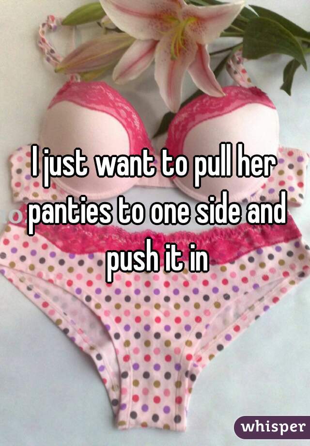 I just want to pull her panties to one side and push it in