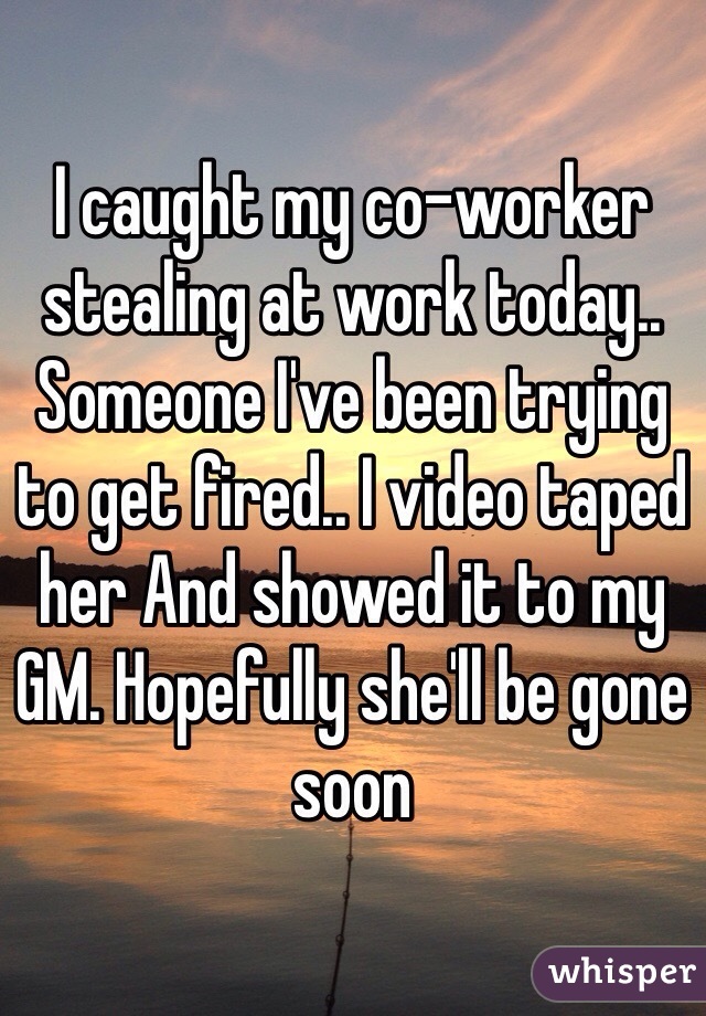 I caught my co-worker stealing at work today.. Someone I've been trying to get fired.. I video taped her And showed it to my GM. Hopefully she'll be gone soon 