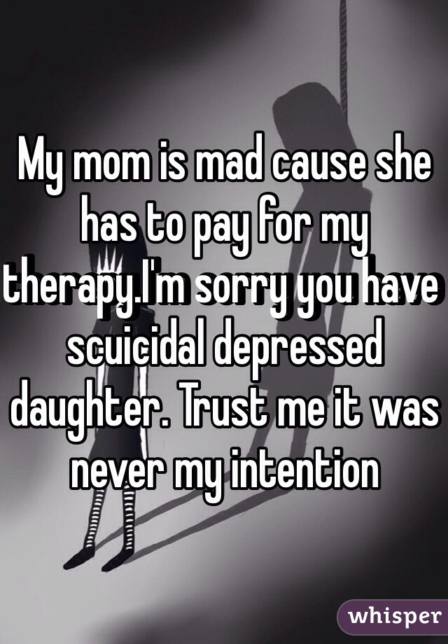 My mom is mad cause she has to pay for my therapy.I'm sorry you have scuicidal depressed daughter. Trust me it was never my intention     