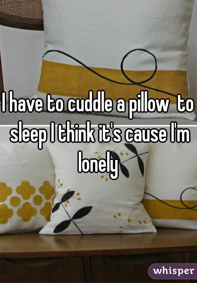 I have to cuddle a pillow  to sleep I think it's cause I'm lonely 