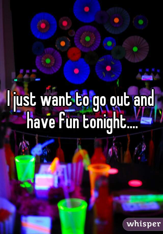 I just want to go out and have fun tonight....