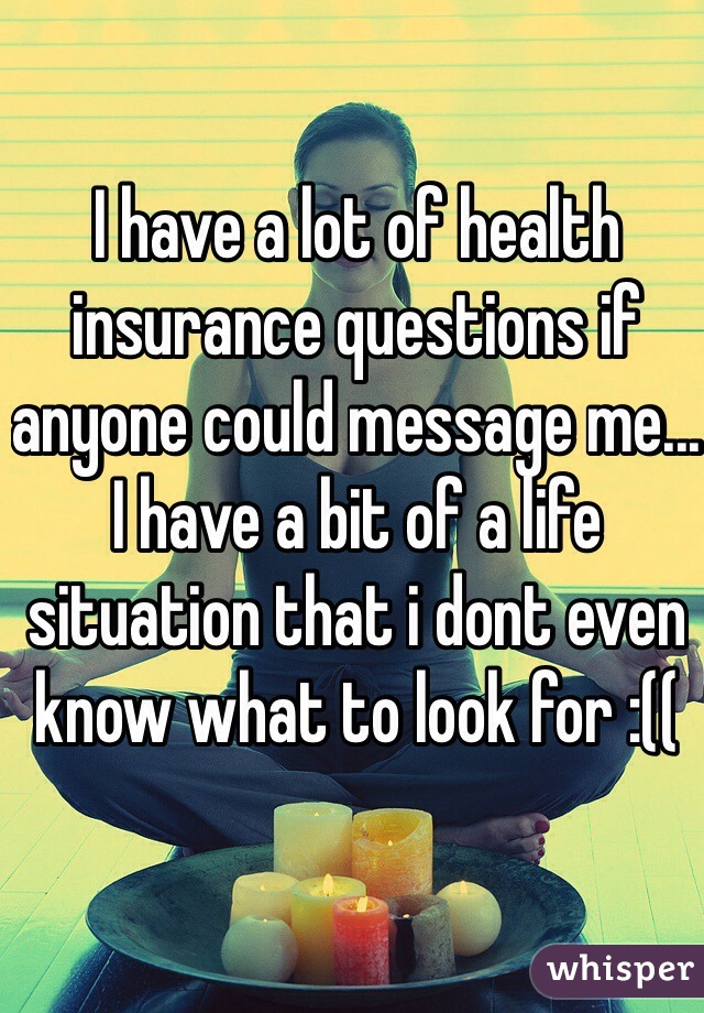 I have a lot of health insurance questions if anyone could message me... I have a bit of a life situation that i dont even know what to look for :((