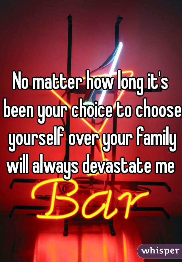 No matter how long it's been your choice to choose yourself over your family will always devastate me 
 