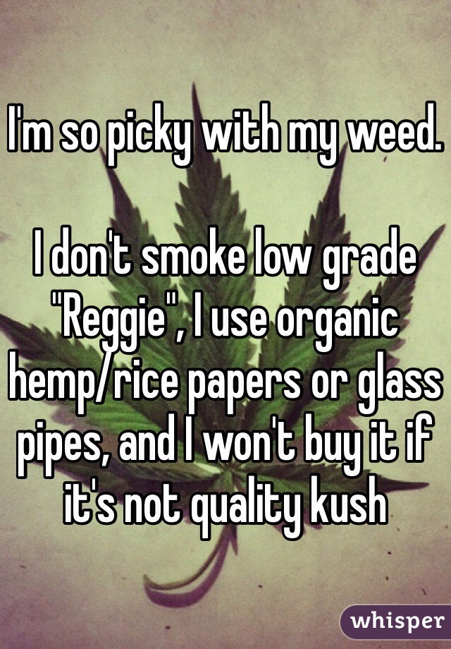 I'm so picky with my weed.

I don't smoke low grade "Reggie", I use organic hemp/rice papers or glass pipes, and I won't buy it if it's not quality kush