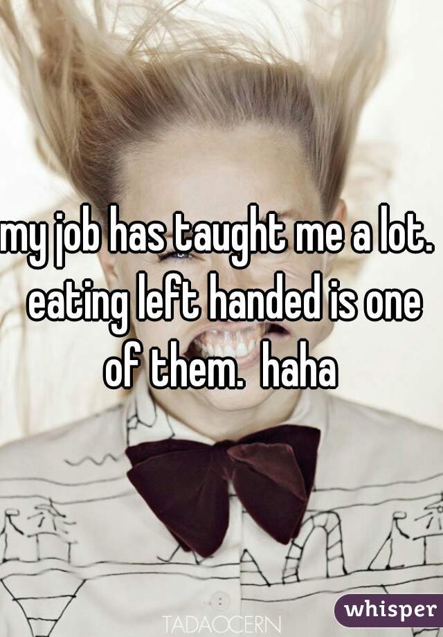 my job has taught me a lot.  eating left handed is one of them.  haha 