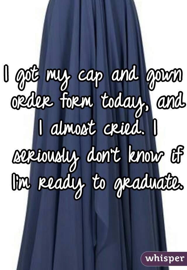 I got my cap and gown order form today, and I almost cried. I seriously don't know if I'm ready to graduate. 