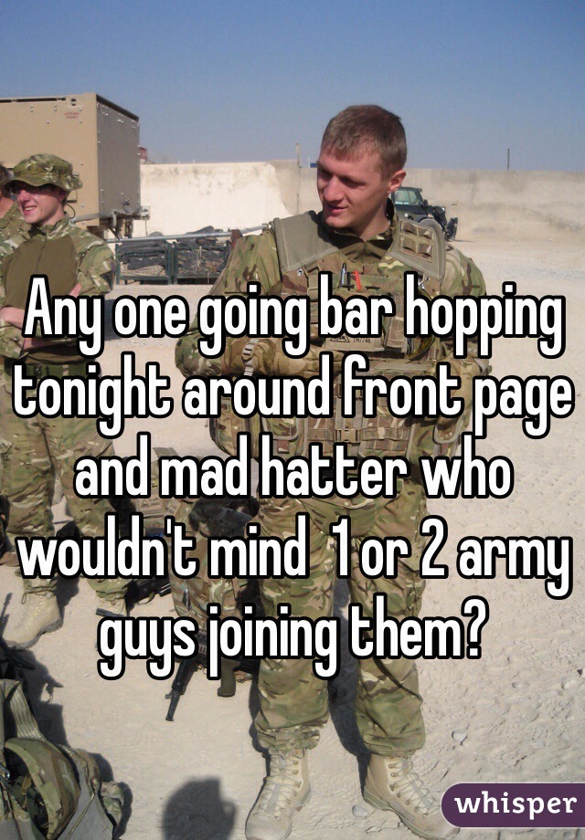Any one going bar hopping tonight around front page and mad hatter who wouldn't mind  1 or 2 army guys joining them?