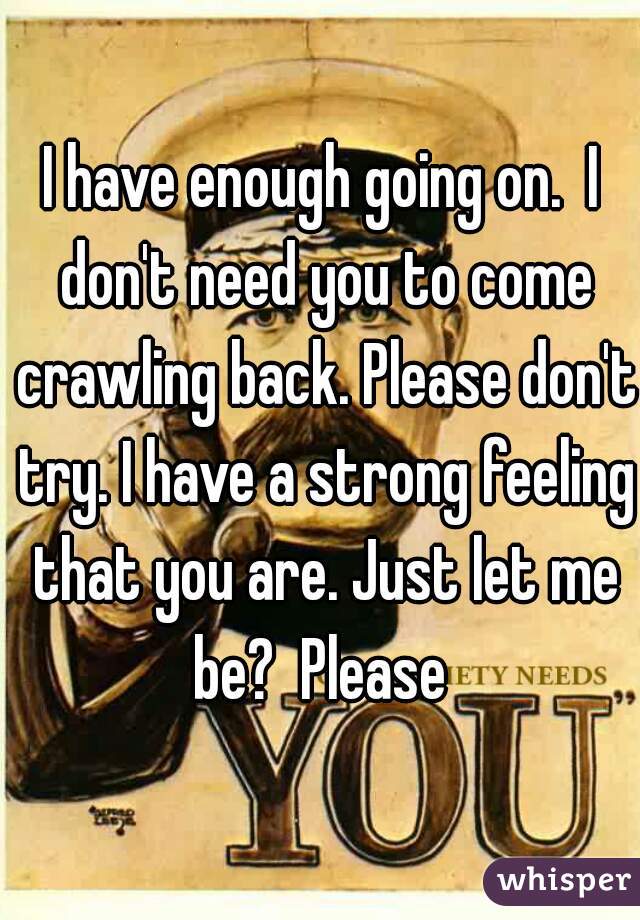I have enough going on.  I don't need you to come crawling back. Please don't try. I have a strong feeling that you are. Just let me be?  Please 