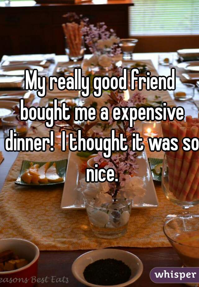My really good friend bought me a expensive dinner!  I thought it was so nice.