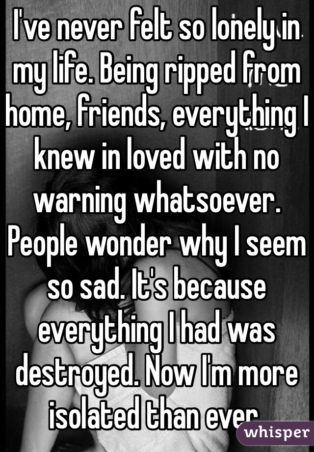 I've never felt so lonely in my life. Being ripped from home, friends, everything I knew in loved with no warning whatsoever. People wonder why I seem so sad. It's because everything I had was destroyed. Now I'm more isolated than ever.
