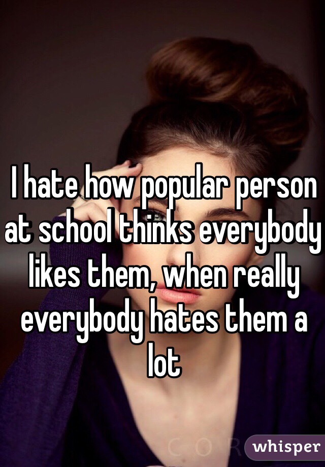 I hate how popular person at school thinks everybody likes them, when really everybody hates them a lot