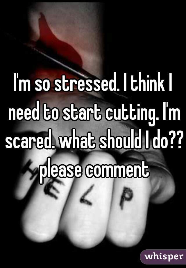 I'm so stressed. I think I need to start cutting. I'm scared. what should I do?? please comment