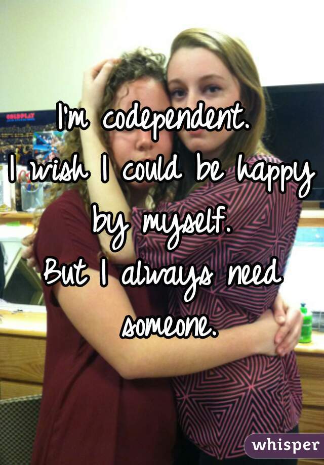 I'm codependent. 

I wish I could be happy by myself. 

But I always need someone.
