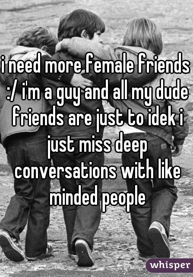 i need more female friends :/ i'm a guy and all my dude friends are just to idek i just miss deep conversations with like minded people