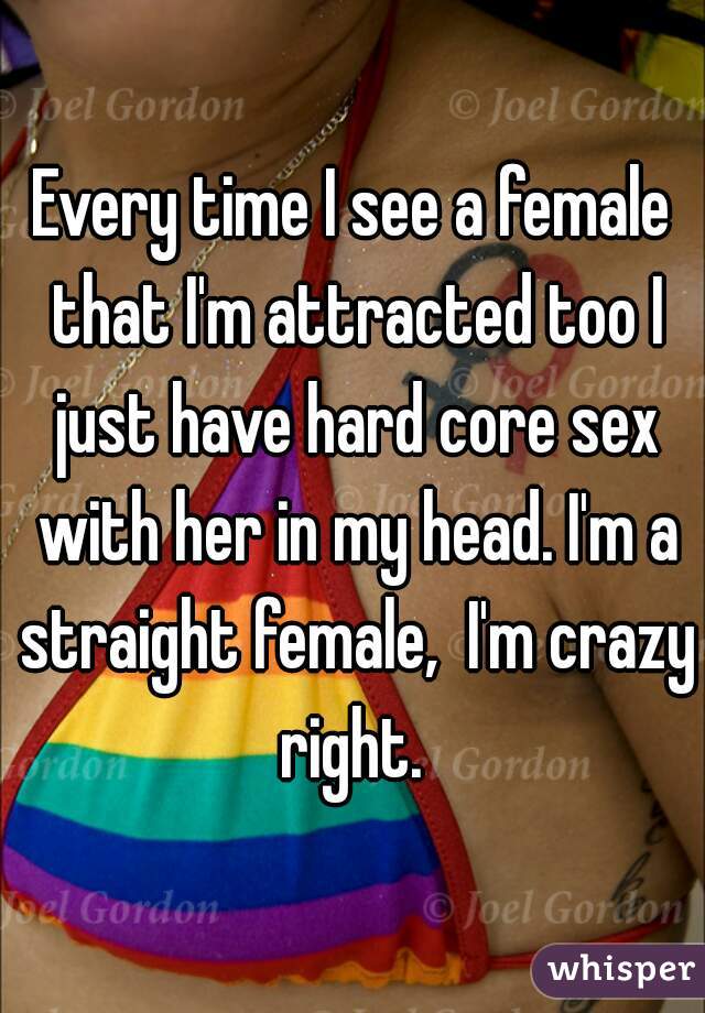 Every time I see a female that I'm attracted too I just have hard core sex with her in my head. I'm a straight female,  I'm crazy right. 