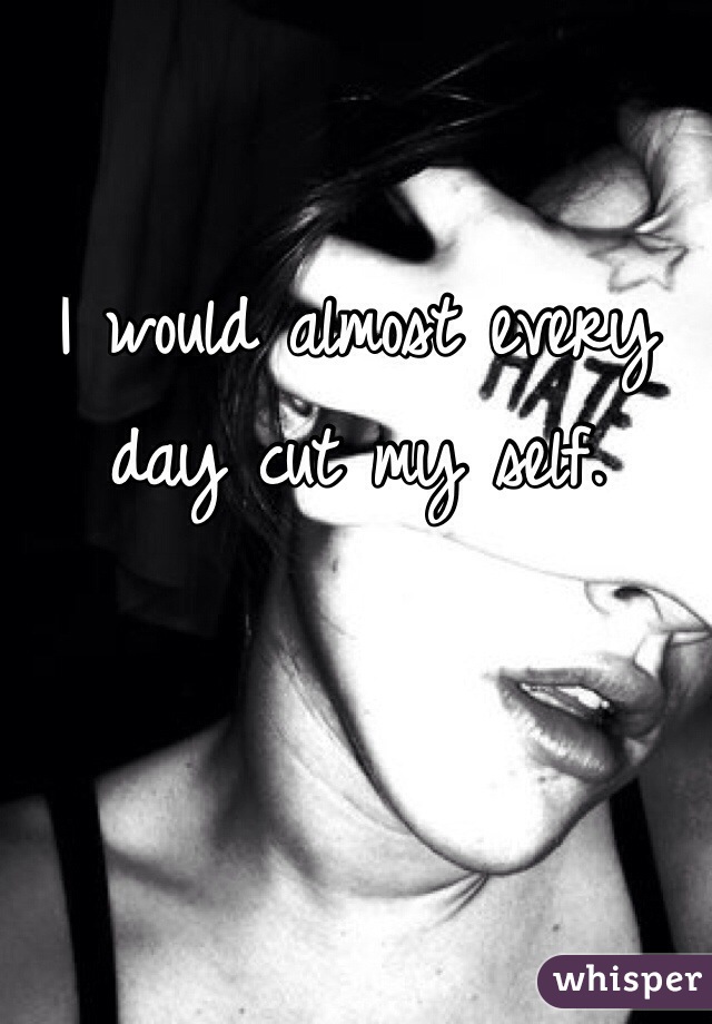 I would almost every day cut my self. 
