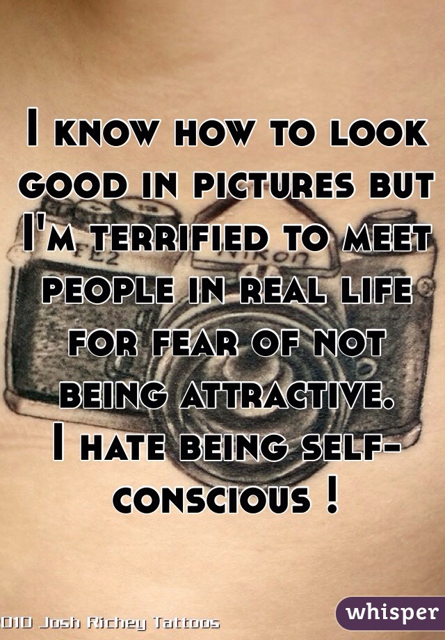 I know how to look good in pictures but I'm terrified to meet people in real life for fear of not being attractive. 
I hate being self-conscious !
