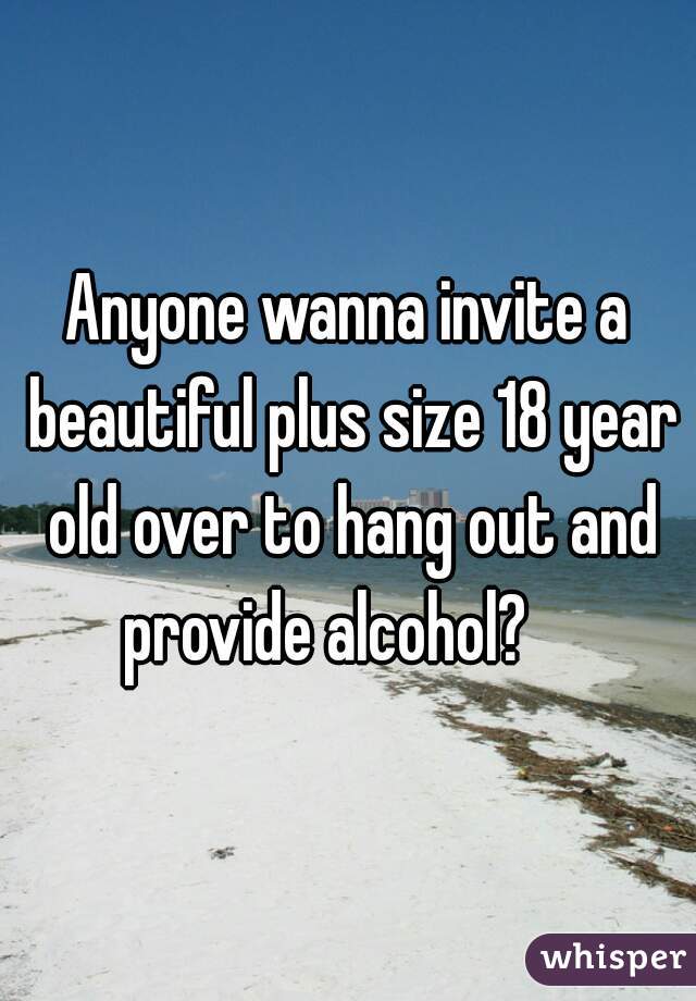 Anyone wanna invite a beautiful plus size 18 year old over to hang out and provide alcohol?    