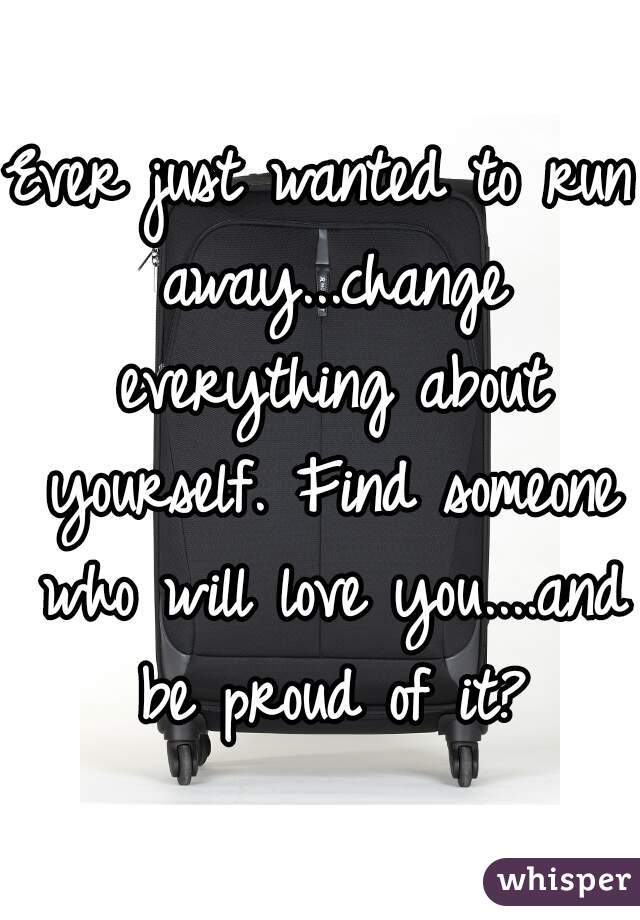 Ever just wanted to run away...change everything about yourself. Find someone who will love you....and be proud of it?