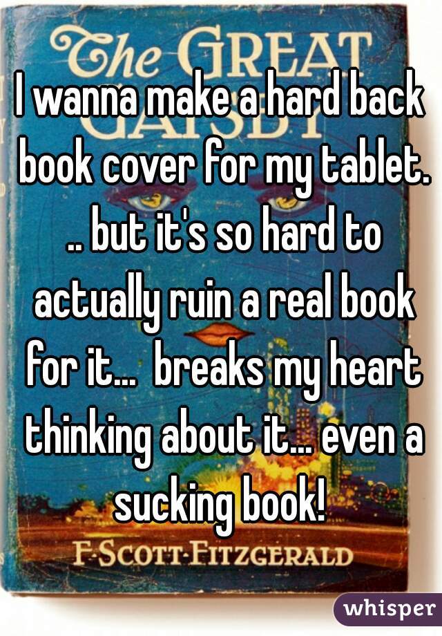 I wanna make a hard back book cover for my tablet. .. but it's so hard to actually ruin a real book for it...  breaks my heart thinking about it... even a sucking book! 