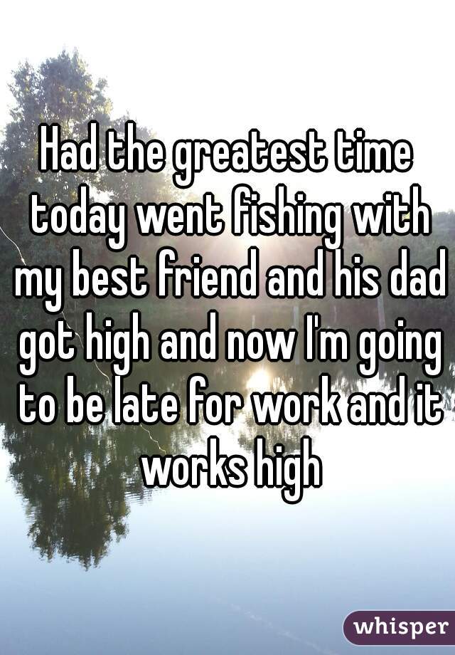 Had the greatest time today went fishing with my best friend and his dad got high and now I'm going to be late for work and it works high