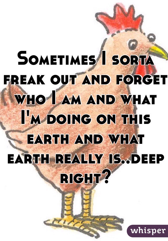 Sometimes I sorta freak out and forget who I am and what I'm doing on this earth and what earth really is..deep right?