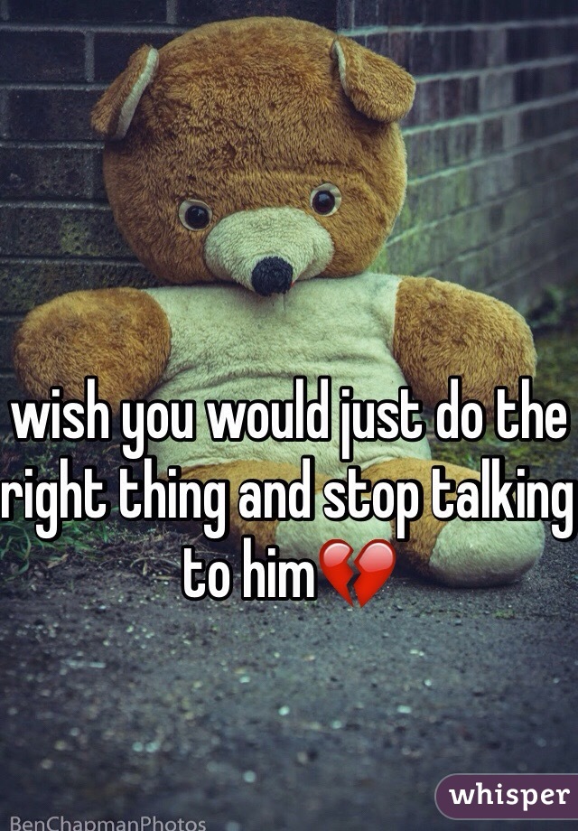 wish you would just do the right thing and stop talking to him💔