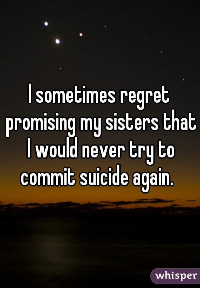 I sometimes regret promising my sisters that I would never try to commit suicide again.  