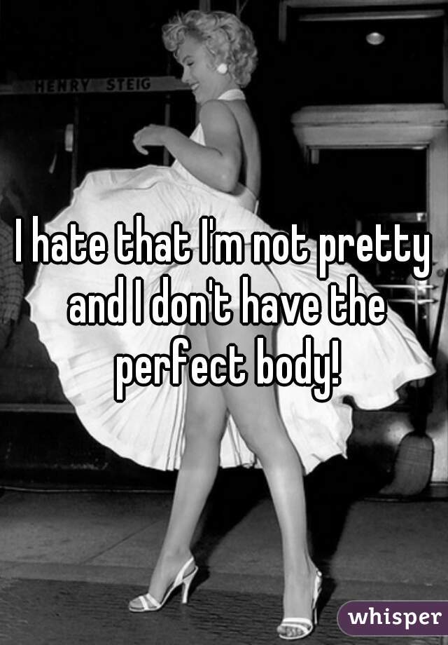 I hate that I'm not pretty and I don't have the perfect body!