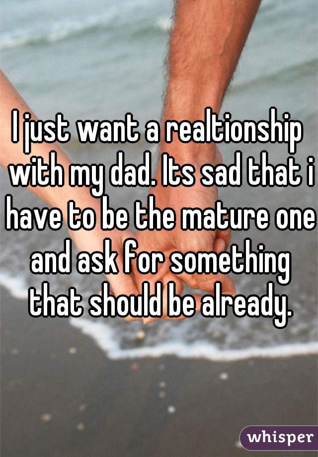 I just want a realtionship with my dad. Its sad that i have to be the mature one and ask for something that should be already.