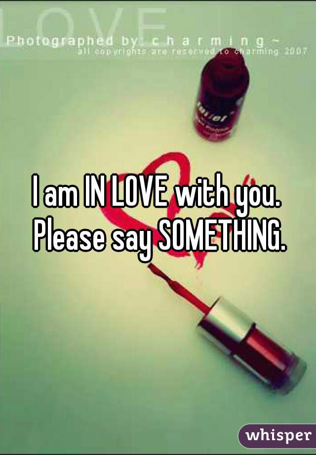 I am IN LOVE with you. Please say SOMETHING.