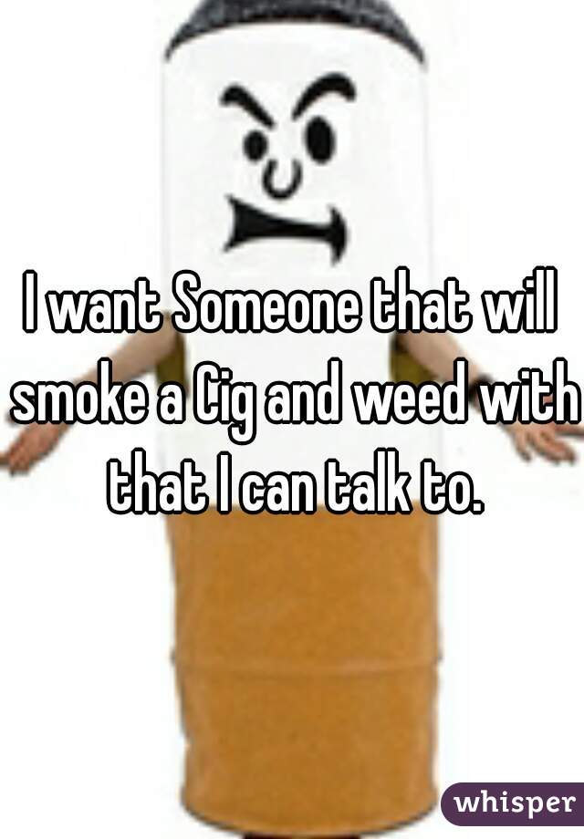 I want Someone that will smoke a Cig and weed with that I can talk to.