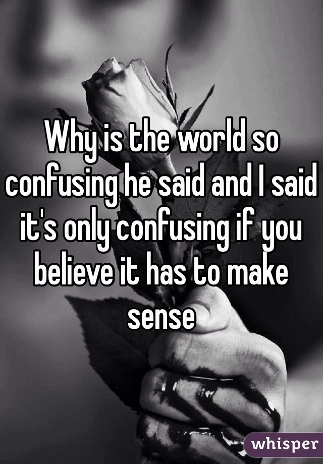 Why is the world so confusing he said and I said it's only confusing if you believe it has to make sense