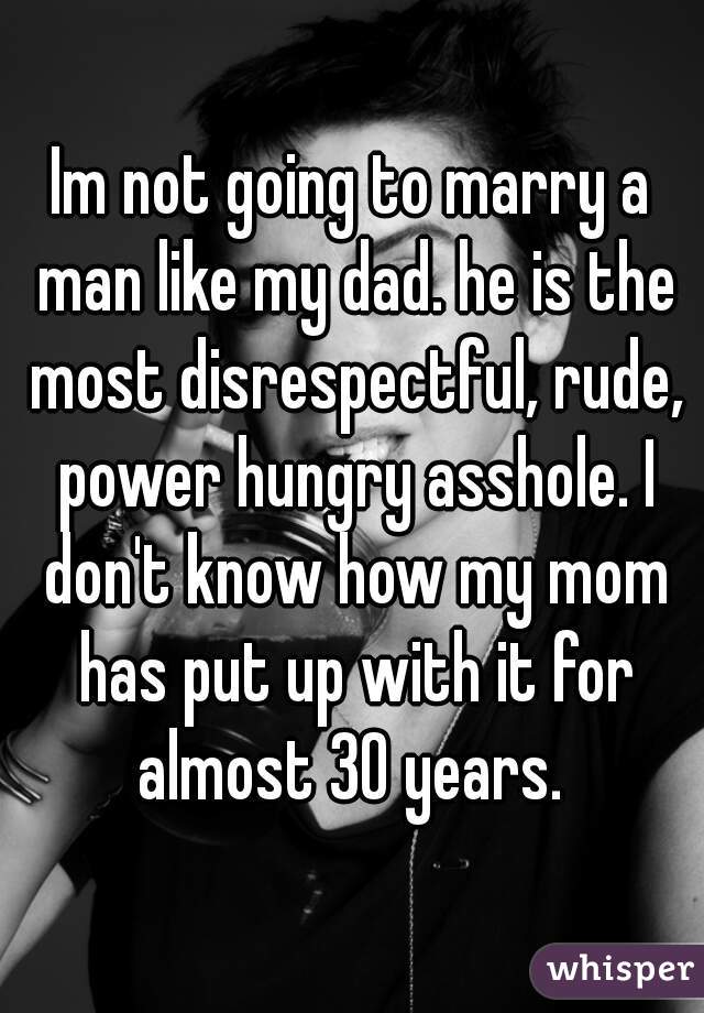 Im not going to marry a man like my dad. he is the most disrespectful, rude, power hungry asshole. I don't know how my mom has put up with it for almost 30 years. 