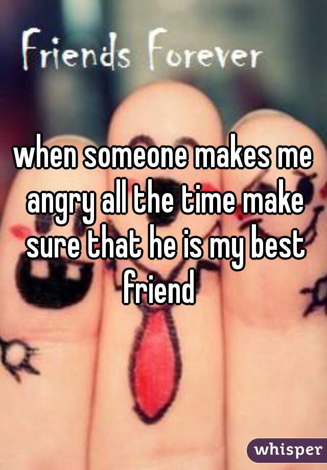 when someone makes me angry all the time make sure that he is my best friend  