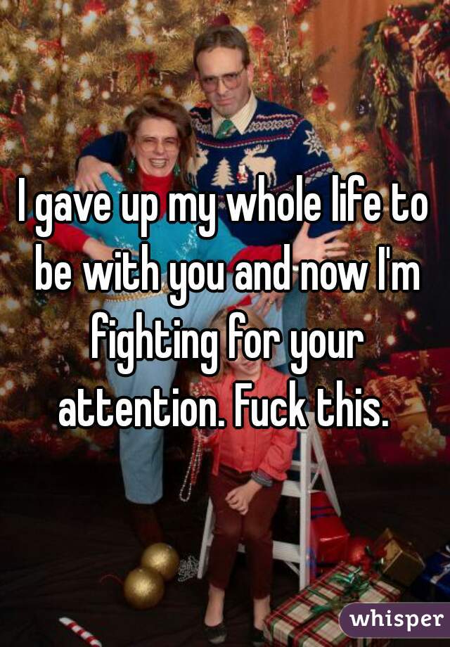 I gave up my whole life to be with you and now I'm fighting for your attention. Fuck this. 