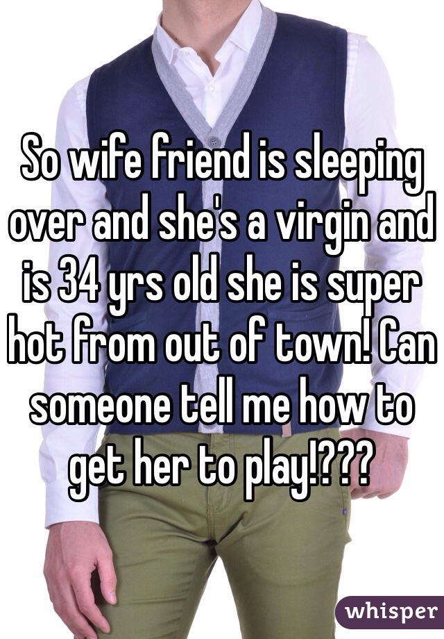 So wife friend is sleeping over and she's a virgin and is 34 yrs old she is super hot from out of town! Can someone tell me how to get her to play!???