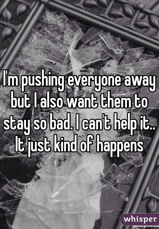 I'm pushing everyone away but I also want them to stay so bad. I can't help it.. It just kind of happens