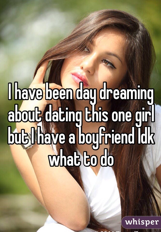 I have been day dreaming about dating this one girl but I have a boyfriend Idk what to do