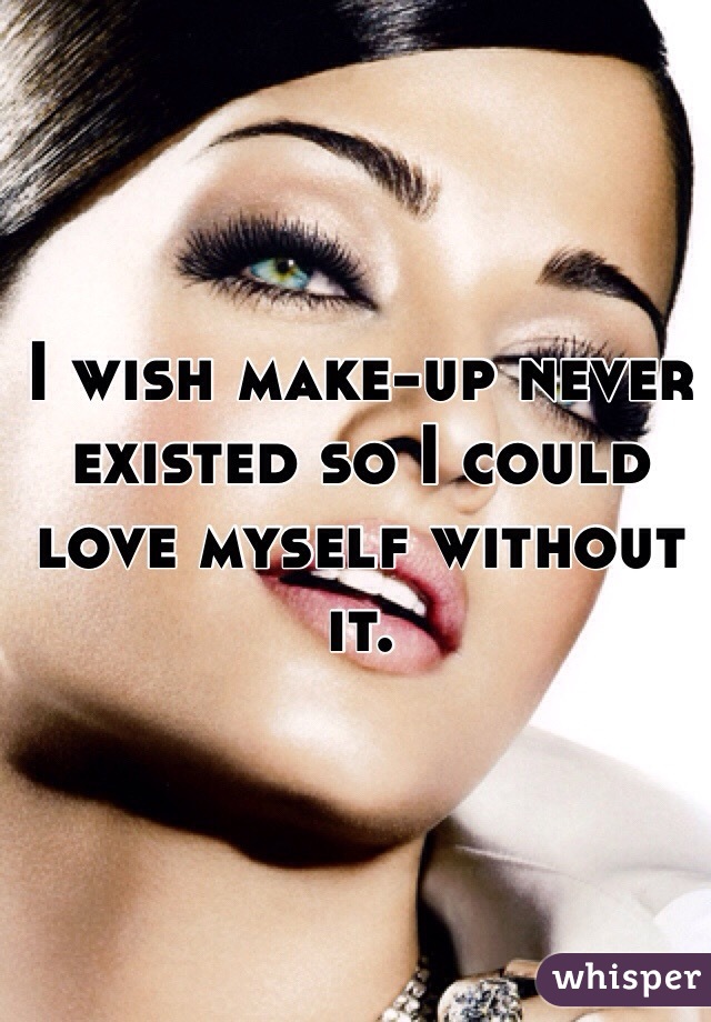 I wish make-up never existed so I could love myself without it. 