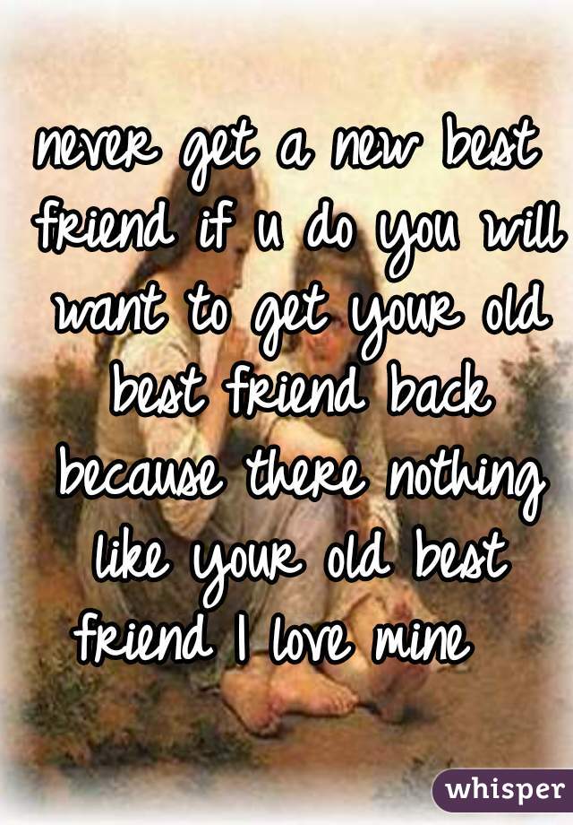 never get a new best friend if u do you will want to get your old best friend back because there nothing like your old best friend I love mine  