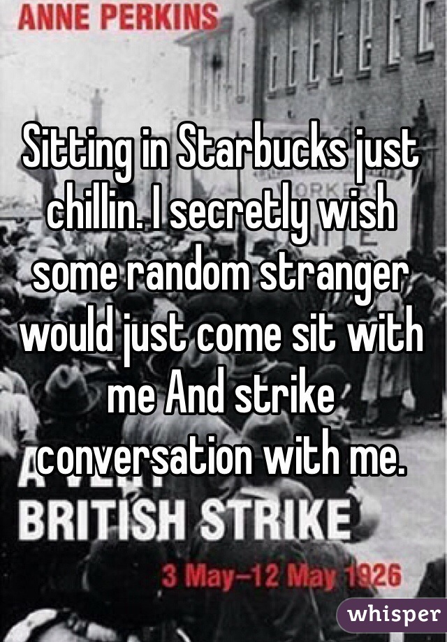 Sitting in Starbucks just chillin. I secretly wish some random stranger would just come sit with me And strike conversation with me.