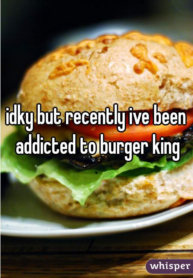 idky but recently ive been addicted to burger king